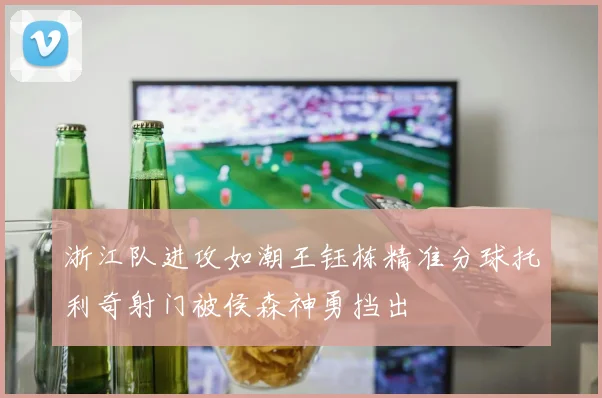 浙江队进攻如潮王钰栋精准分球托利奇射门被侯森神勇挡出