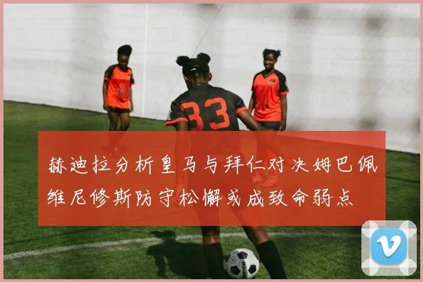赫迪拉分析皇马与拜仁对决姆巴佩维尼修斯防守松懈或成致命弱点