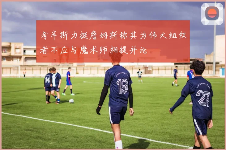 考辛斯力挺詹姆斯称其为伟大组织者不应与魔术师相提并论