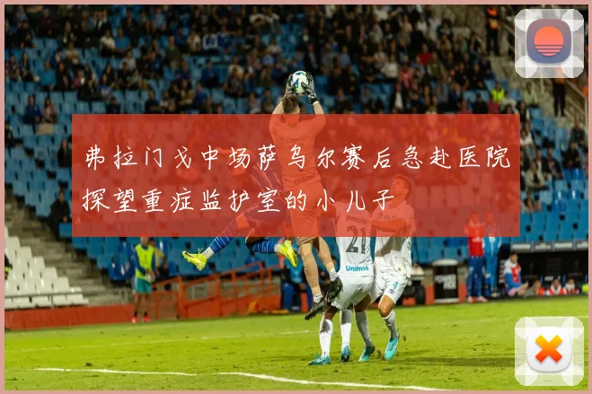 弗拉门戈中场萨乌尔赛后急赴医院探望重症监护室的小儿子