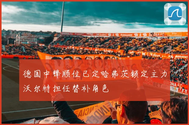 德国中锋顺位已定哈弗茨锁定主力沃尔特担任替补角色