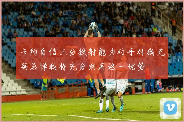 卡约自信三分投射能力对手对我充满忌惮我将充分利用这一优势