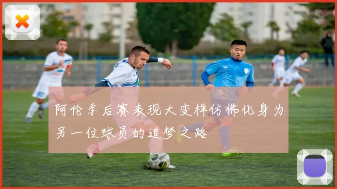 阿伦季后赛表现大变样仿佛化身为另一位球员的追梦之路