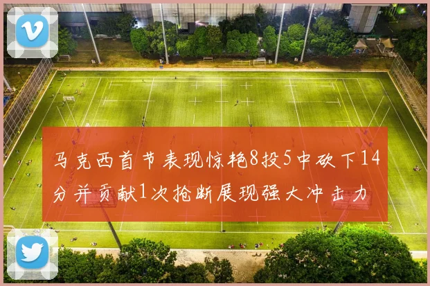 马克西首节表现惊艳8投5中砍下14分并贡献1次抢断展现强大冲击力