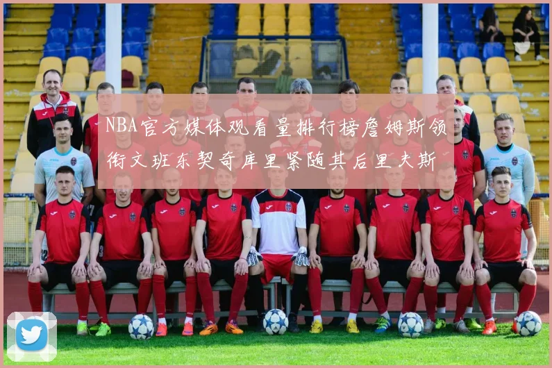NBA官方媒体观看量排行榜詹姆斯领衔文班东契奇库里紧随其后里夫斯跻身前十