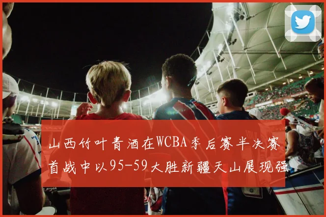 山西竹叶青酒在WCBA季后赛半决赛首战中以95-59大胜新疆天山展现强劲实力