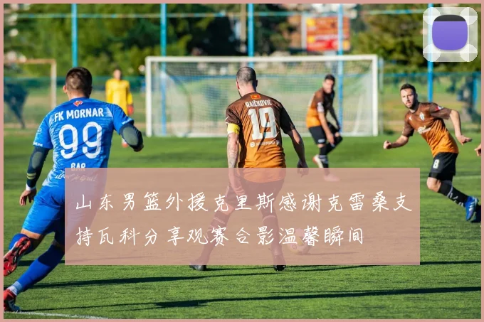 山东男篮外援克里斯感谢克雷桑支持瓦科分享观赛合影温馨瞬间