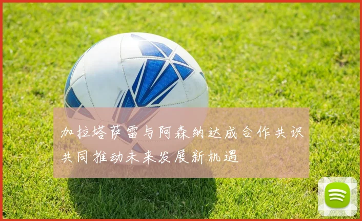 加拉塔萨雷与阿森纳达成合作共识共同推动未来发展新机遇